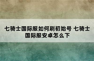 七骑士国际服如何刷初始号 七骑士国际服安卓怎么下